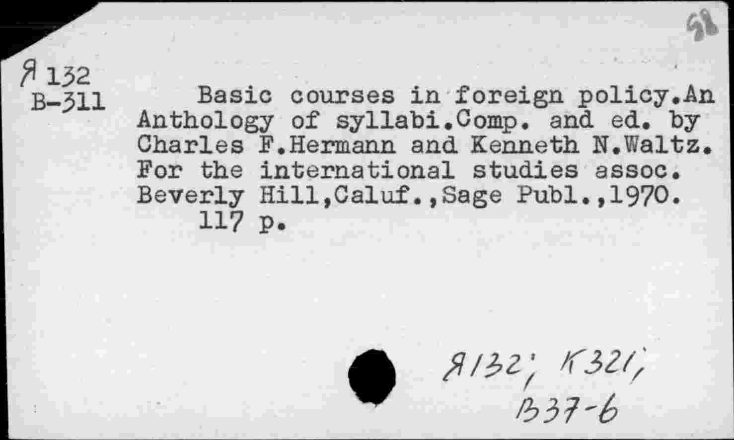 ﻿ft 152
B-511
Basic courses in foreign policy.An Anthology of syllabi.Comp, and ed. by Charles F.Hermann and Kenneth N.Waltz. For the international studies assoc. Beverly HilljCaluf.,Sage Publ.,1970.
117 P.
^/32; <32/z